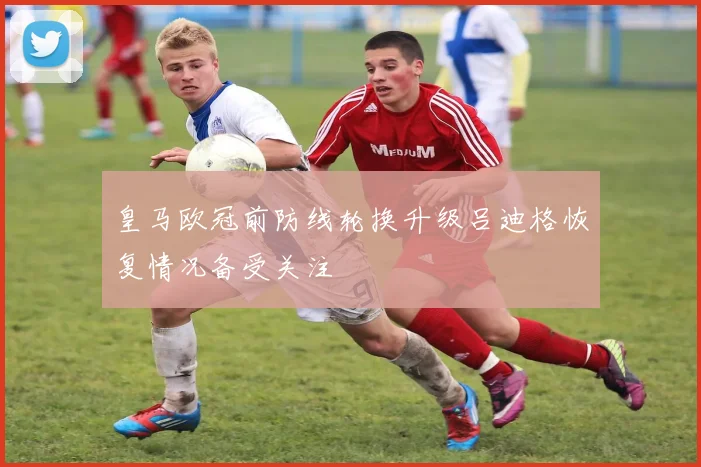 皇马欧冠前防线轮换升级吕迪格恢复情况备受关注